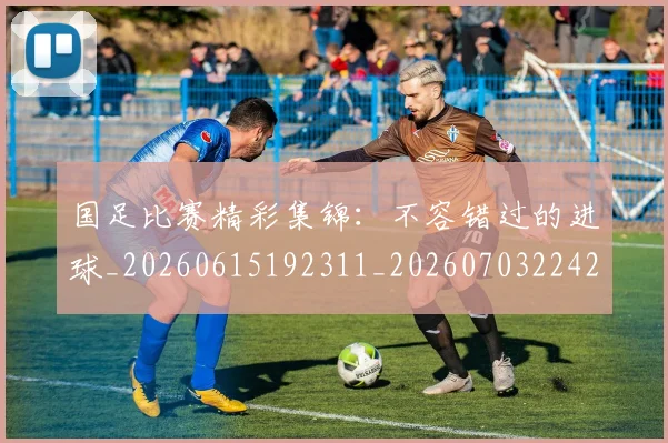 国足比赛精彩集锦:不容错过的进球_20260615192311_20260703224214_20260719164911