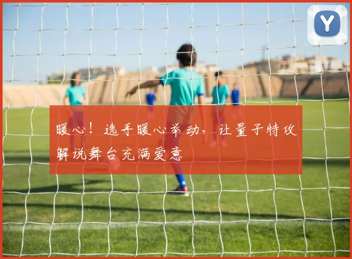 暖心!选手暖心举动,让量子特攻解说舞台充满爱意