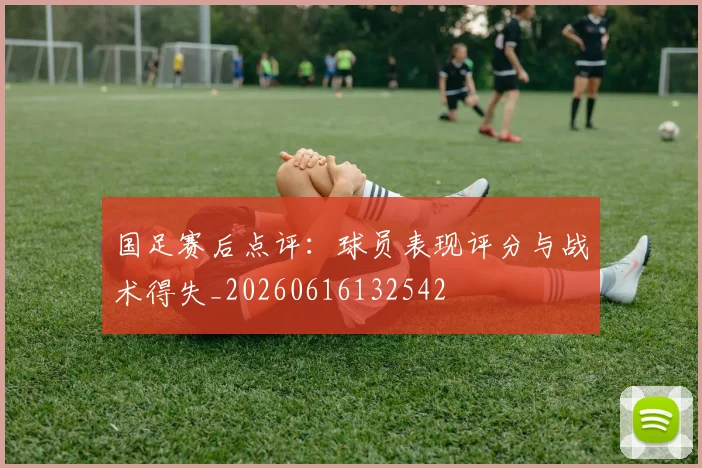 国足赛后点评:球员表现评分与战术得失_20260616132542