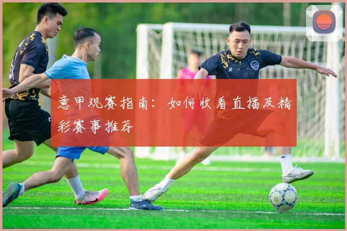 意甲观赛指南:如何收看直播及精彩赛事推荐