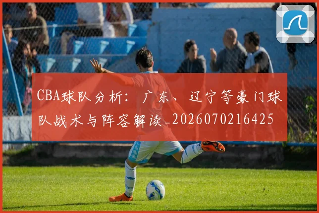CBA球队分析:广东、辽宁等豪门球队战术与阵容解读_20260702164253