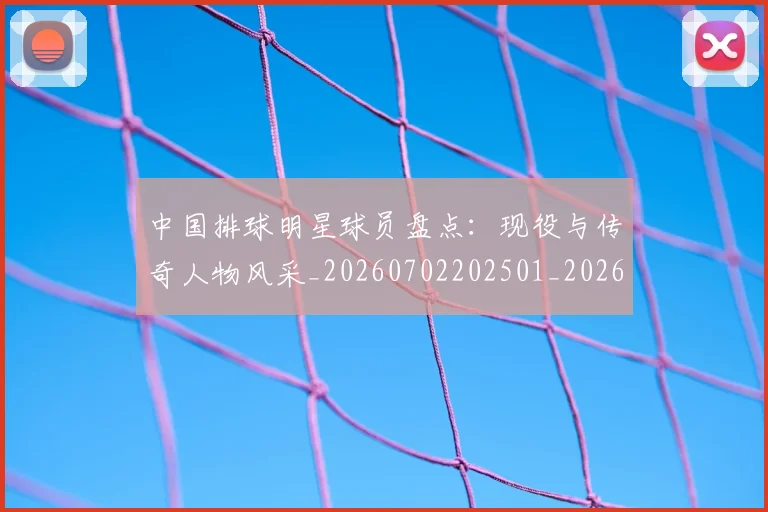 中国排球明星球员盘点:现役与传奇人物风采_20260702202501_20260716182004