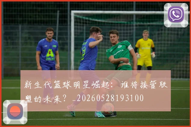 新生代篮球明星崛起:谁将接管联盟的未来?_20260528193100