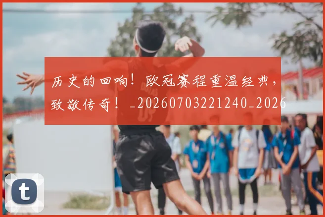 历史的回响！欧冠赛程重温经典，致敬传奇！_20260703221240_20260718204959