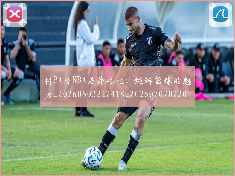 村BA与NBA差异对比：纯粹篮球的魅力_20260603222418_20260707022042