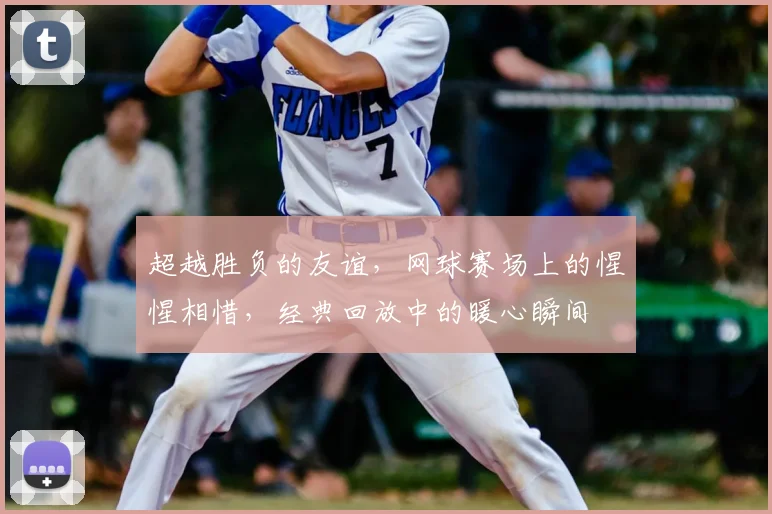 超越胜负的友谊,网球赛场上的惺惺相惜,经典回放中的暖心瞬间