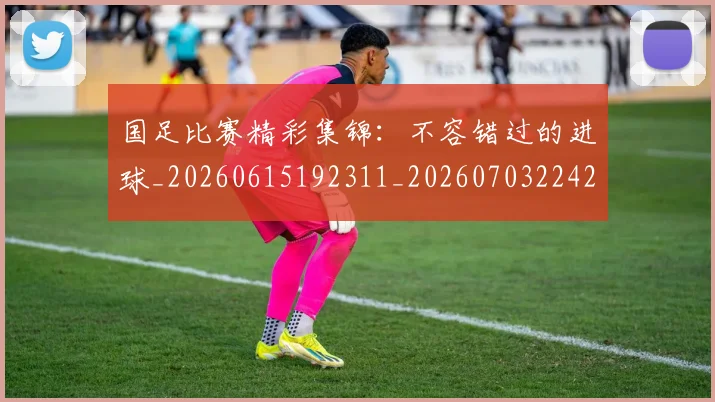 国足比赛精彩集锦：不容错过的进球_20260615192311_20260703224214_20260719164911