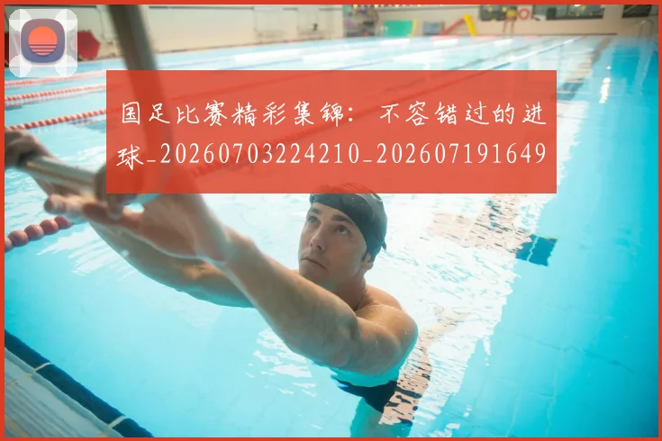 国足比赛精彩集锦:不容错过的进球_20260703224210_20260719164912