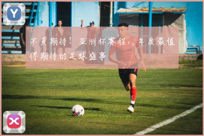 不负期待！亚洲杯赛程，年度最值得期待的足球盛事