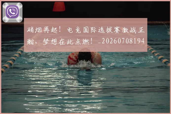 硝烟再起!电竞国际选拔赛激战正酣,梦想在此点燃!_20260708194727