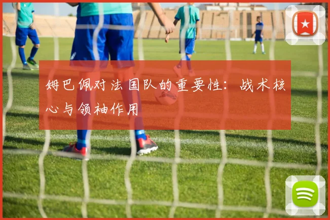 姆巴佩对法国队的重要性:战术核心与领袖作用