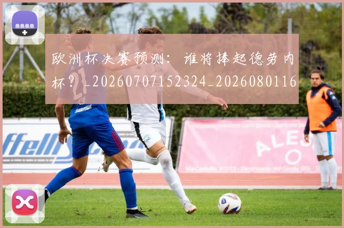 欧洲杯决赛预测:谁将捧起德劳内杯?_20260707152324_20260801165824