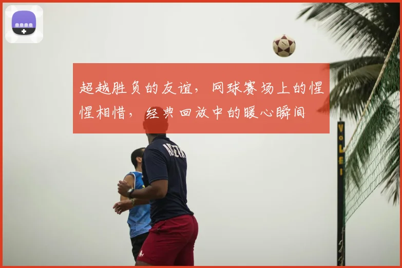 超越胜负的友谊，网球赛场上的惺惺相惜，经典回放中的暖心瞬间