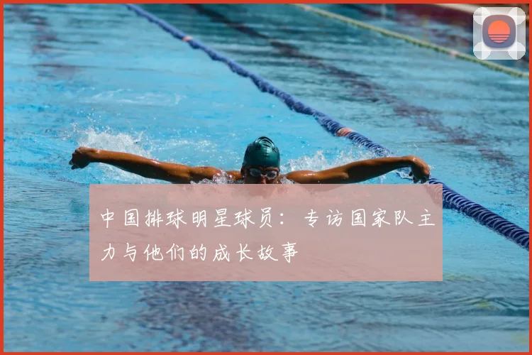 中国排球明星球员:专访国家队主力与他们的成长故事