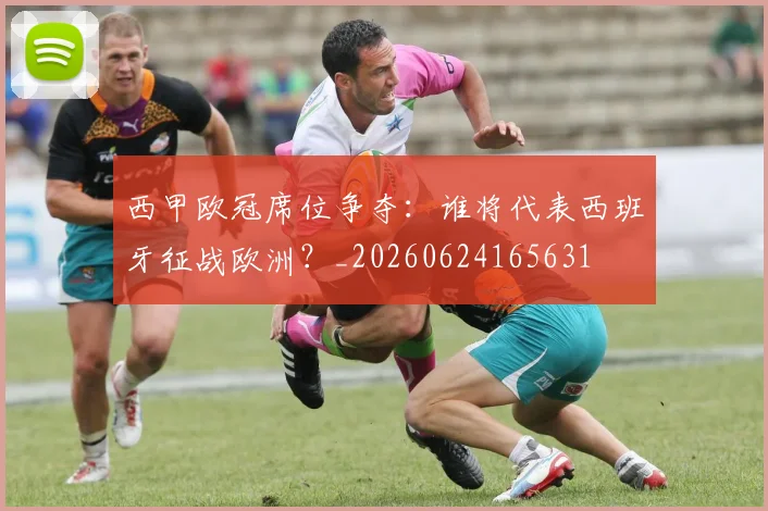 西甲欧冠席位争夺:谁将代表西班牙征战欧洲?_20260624165631