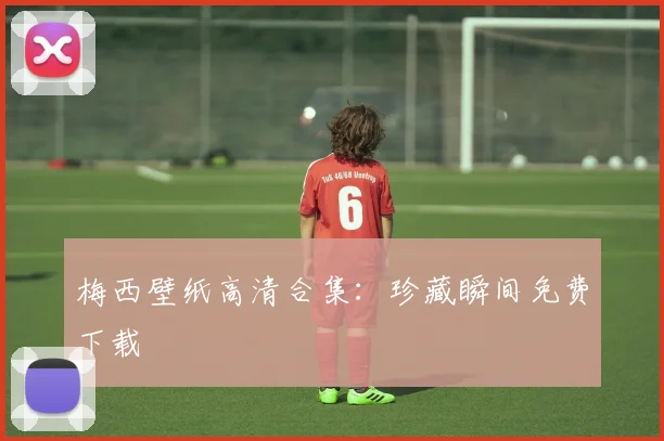 梅西壁纸高清合集:珍藏瞬间免费下载