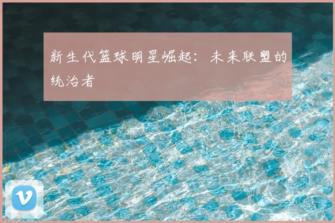 新生代篮球明星崛起：未来联盟的统治者